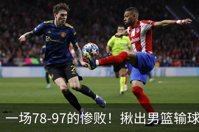 一场78-97的惨败！揪出男篮输球最大罪人，郭士强该下课了！