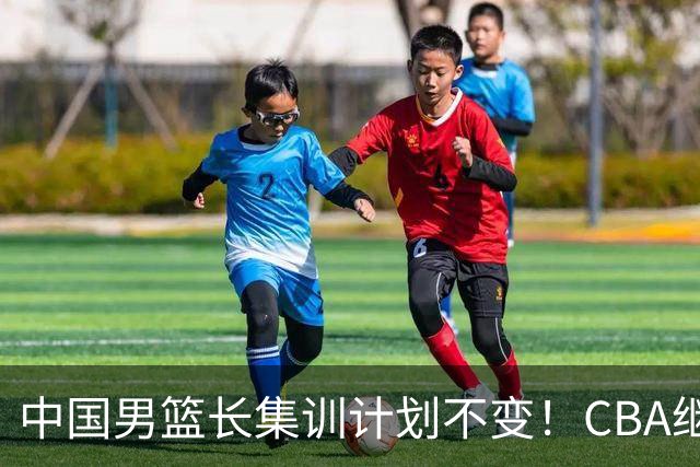 中国男篮长集训计划不变！CBA继续为世预赛让路，单次停赛1个月