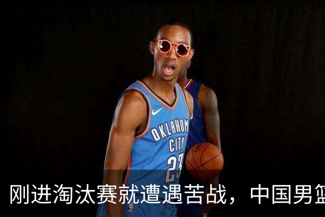 刚进淘汰赛就遭遇苦战，中国男篮的练兵目的达到了