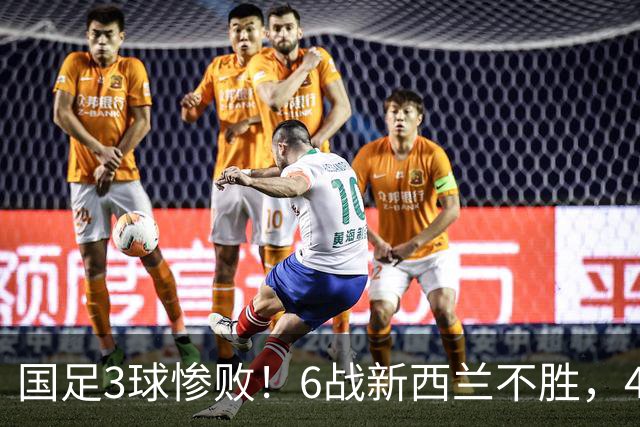 国足3球惨败！6战新西兰不胜，45年首被零封，连创6大尴尬纪录
