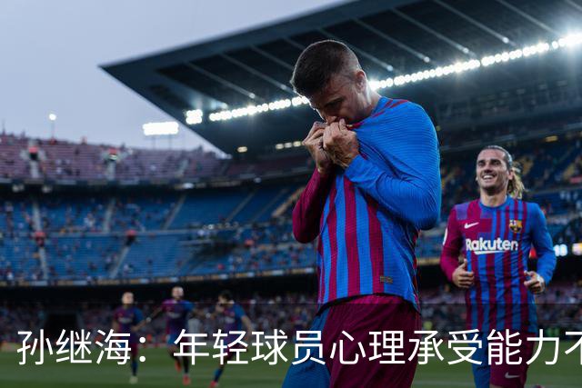 孙继海：年轻球员心理承受能力不一样，扛不住就淘汰了