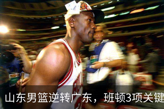山东男篮逆转广东，班顿3项关键数据领跑全队，无愧持球大核