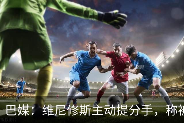 巴媒：维尼修斯主动提分手，称被对方压得喘不过气
