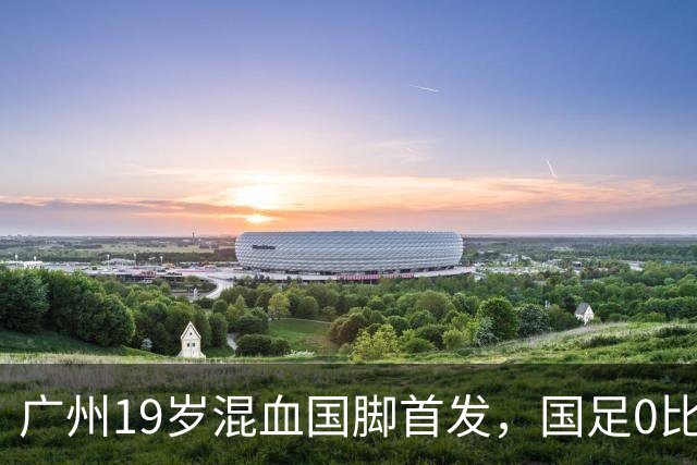 广州19岁混血国脚首发，国足0比5负于巴勒斯坦遭遇近8年主场最大败仗