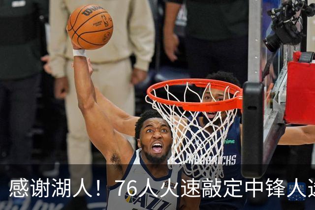 感谢湖人！76人火速敲定中锋人选，老詹不用硬顶5号位了……