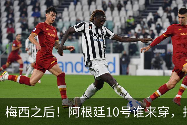 梅西之后！阿根廷10号谁来穿，排除劳塔罗小蜘蛛，1人是不二之选