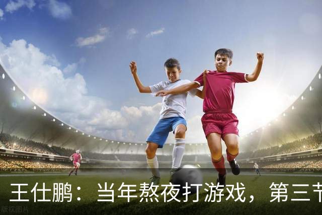 王仕鹏：当年熬夜打游戏，第三节发力就能赢