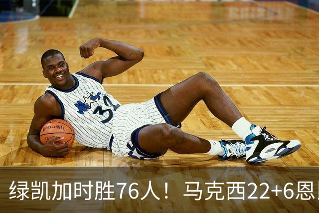 绿凯加时胜76人！马克西22+6恩比德爆发，老詹8分4失误，布朗20+8