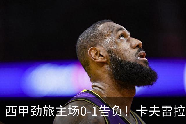 西甲劲旅主场0-1告负！卡夫雷拉一击致命，保级队客场爆冷取胜
