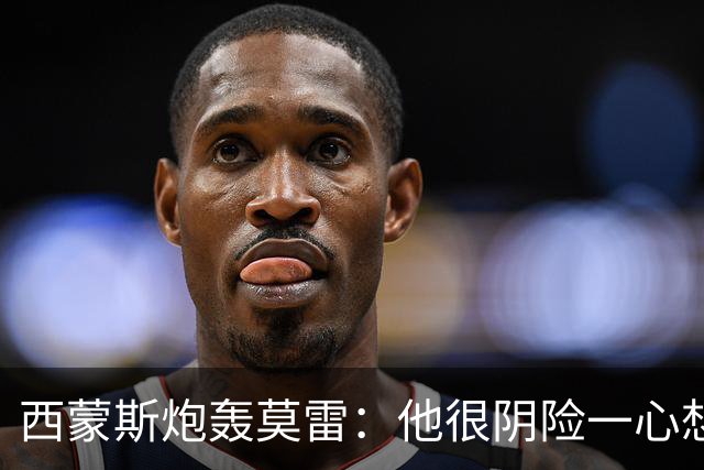 西蒙斯炮轰莫雷：他很阴险一心想把我送走 现在哈登和他也没交情