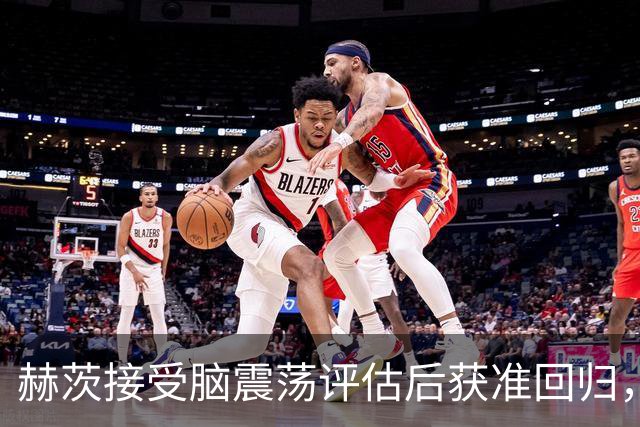 赫茨接受脑震荡评估后获准回归，离场时机引发不满