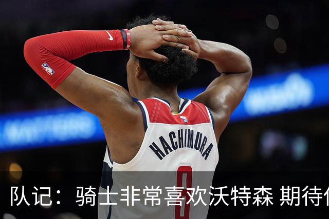 队记：骑士非常喜欢沃特森 期待他进入首发并成为球队的重要一员