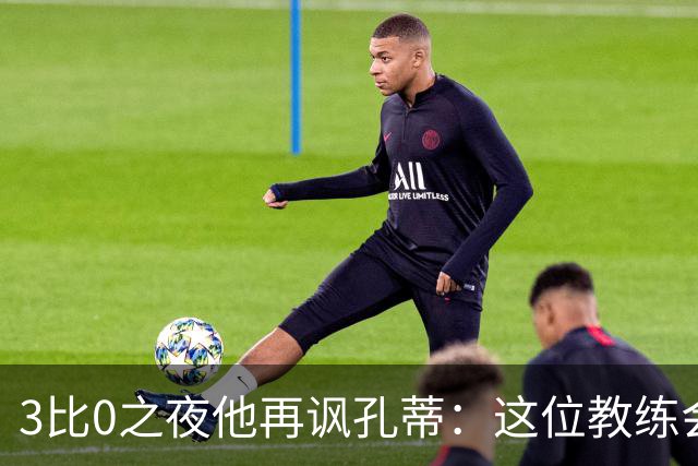 3比0之夜他再讽孔蒂：这位教练会跟我说话，这很新鲜