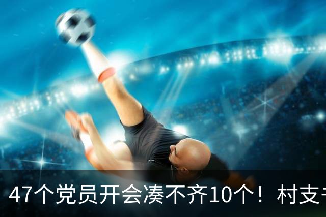 47个党员开会凑不齐10个！村支书坦言：不是人心散了，是人太分散