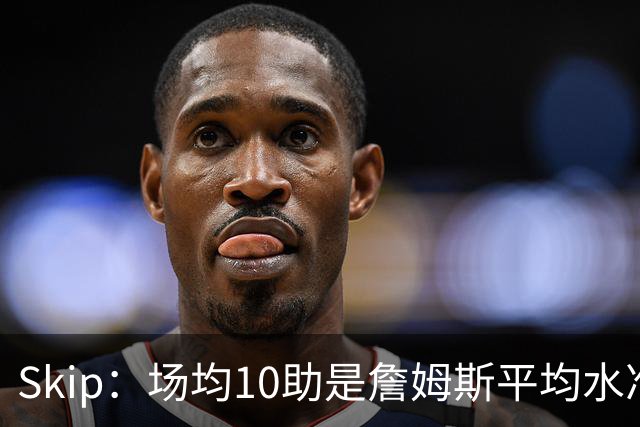 Skip：场均10助是詹姆斯平均水准 不过马克西未向詹姆斯妥协球权